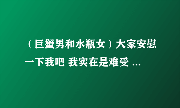 （巨蟹男和水瓶女）大家安慰一下我吧 我实在是难受 感情问题