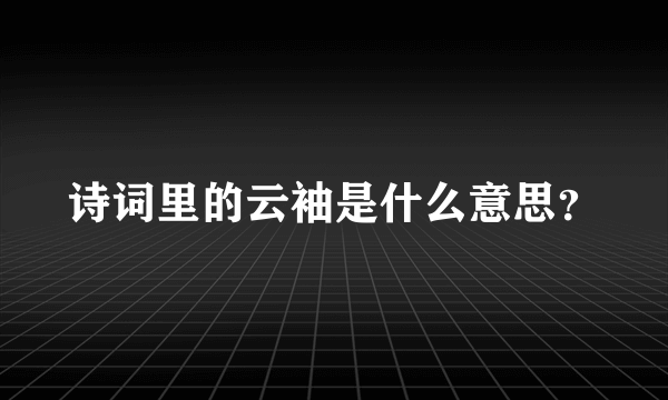 诗词里的云袖是什么意思？