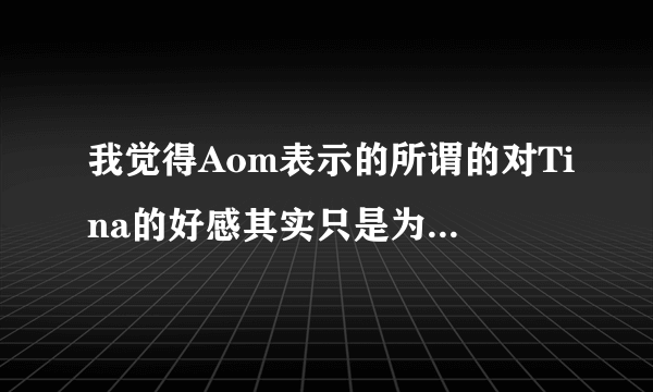 我觉得Aom表示的所谓的对Tina的好感其实只是为了效果而已，有事实证明Aom真的对Tina有好感么？