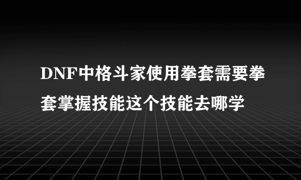 DNF中格斗家使用拳套需要拳套掌握技能这个技能去哪学