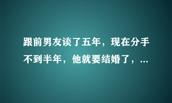 跟前男友谈了五年，现在分手不到半年，他就要结婚了，是曾经真的爱过我嘛，现在心里对他真是恨