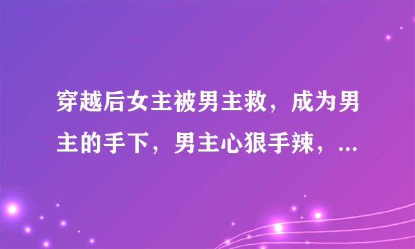 穿越后女主被男主救，成为男主的手下，男主心狠手辣，女主一开始就喜欢男主，十分虐心的小说