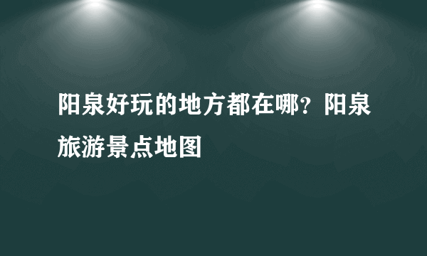 阳泉好玩的地方都在哪？阳泉旅游景点地图