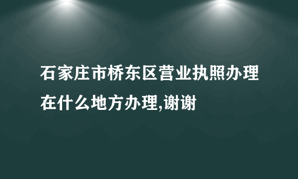 石家庄市桥东区营业执照办理在什么地方办理,谢谢