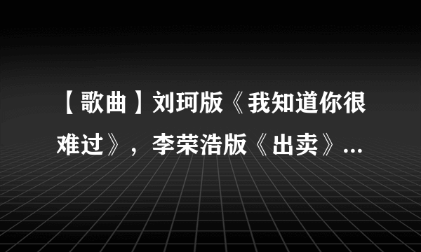 【歌曲】刘珂版《我知道你很难过》，李荣浩版《出卖》。有的发我下，谢谢咯