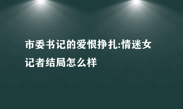 市委书记的爱恨挣扎:情迷女记者结局怎么样