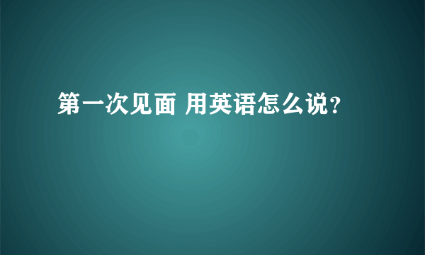 第一次见面 用英语怎么说？