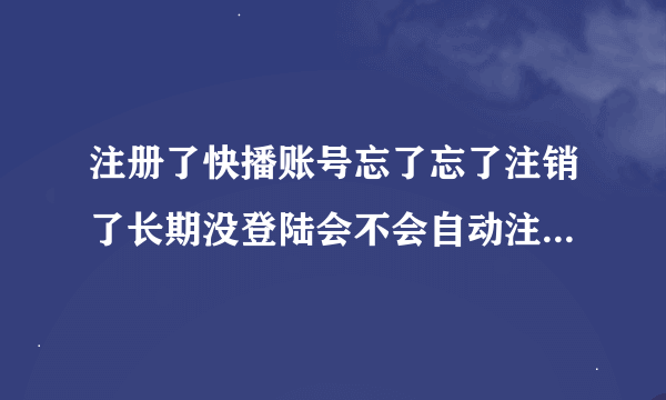 注册了快播账号忘了忘了注销了长期没登陆会不会自动注销长期没登陆会不会自动？