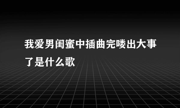 我爱男闺蜜中插曲完喽出大事了是什么歌