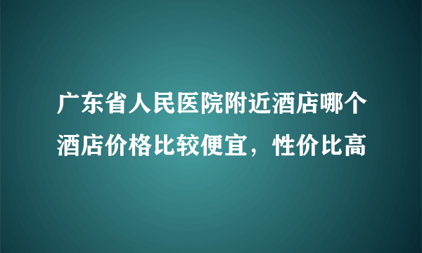 广东省人民医院附近酒店哪个酒店价格比较便宜，性价比高