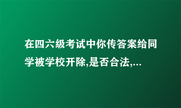 在四六级考试中你传答案给同学被学校开除,是否合法,为什么?