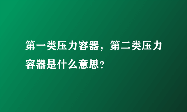 第一类压力容器，第二类压力容器是什么意思？