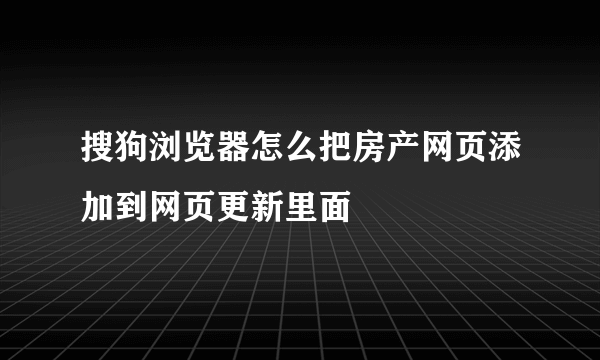 搜狗浏览器怎么把房产网页添加到网页更新里面