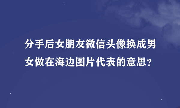 分手后女朋友微信头像换成男女做在海边图片代表的意思？