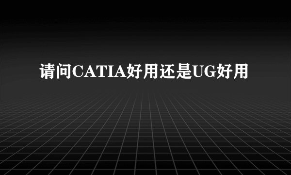 请问CATIA好用还是UG好用