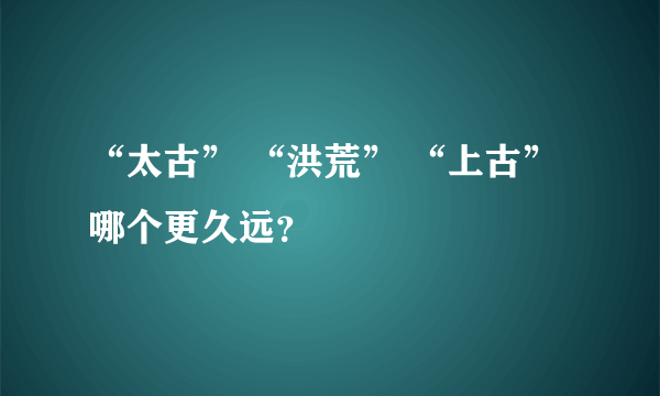 “太古” “洪荒” “上古”哪个更久远？