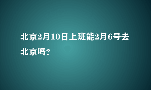 北京2月10日上班能2月6号去北京吗？