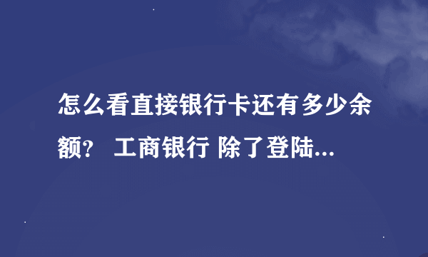 怎么看直接银行卡还有多少余额？ 工商银行 除了登陆官方网站 直奔银行查询 之外。的。方法 比如