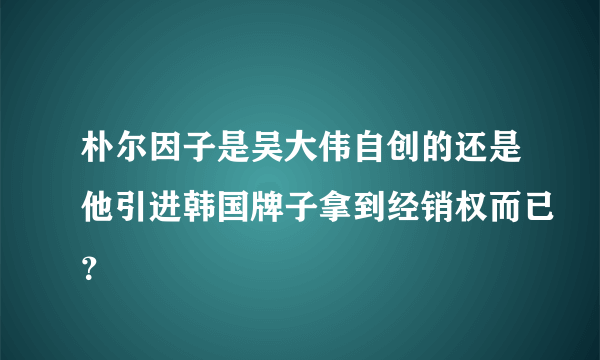 朴尔因子是吴大伟自创的还是他引进韩国牌子拿到经销权而已？