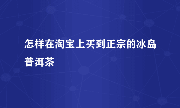 怎样在淘宝上买到正宗的冰岛普洱茶