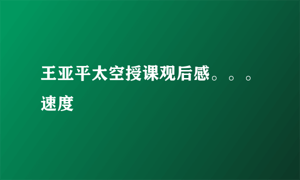 王亚平太空授课观后感。。。速度