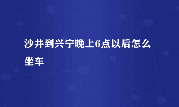 沙井到兴宁晚上6点以后怎么坐车