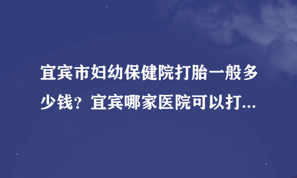 宜宾市妇幼保健院打胎一般多少钱？宜宾哪家医院可以打胎？多少钱？