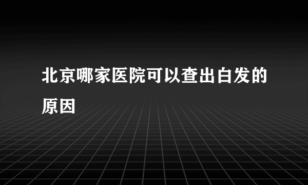 北京哪家医院可以查出白发的原因