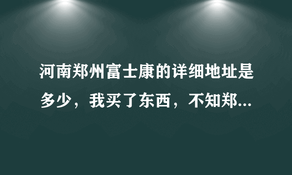 河南郑州富士康的详细地址是多少，我买了东西，不知郑州富士康详细地址