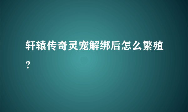 轩辕传奇灵宠解绑后怎么繁殖？