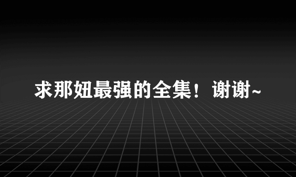 求那妞最强的全集！谢谢~