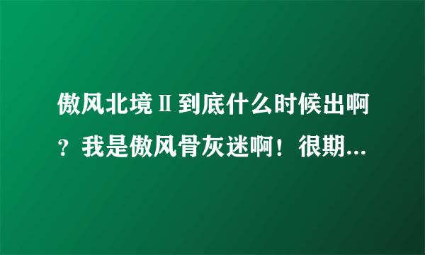 傲风北境Ⅱ到底什么时候出啊？我是傲风骨灰迷啊！很期待！希望有谁给个准头！拜托了