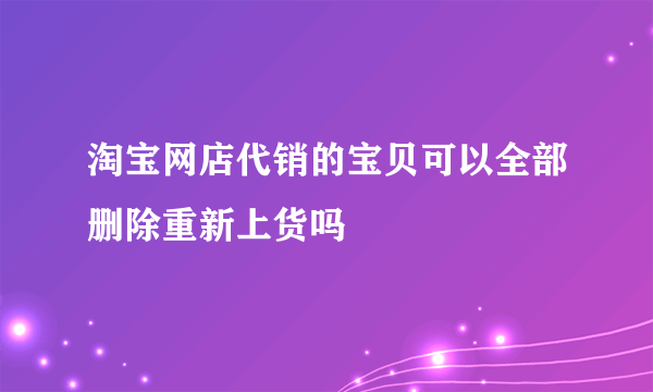 淘宝网店代销的宝贝可以全部删除重新上货吗