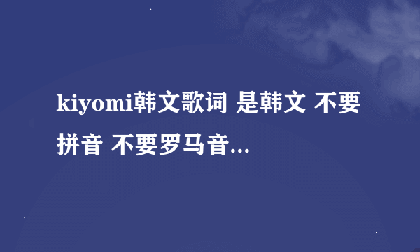 kiyomi韩文歌词 是韩文 不要拼音 不要罗马音 我要韩文 全网都找不到个韩文 真神奇