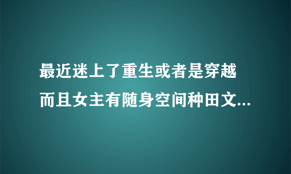 最近迷上了重生或者是穿越 而且女主有随身空间种田文类古言.求大神推荐！！！书多不怕！！！