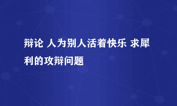 辩论 人为别人活着快乐 求犀利的攻辩问题