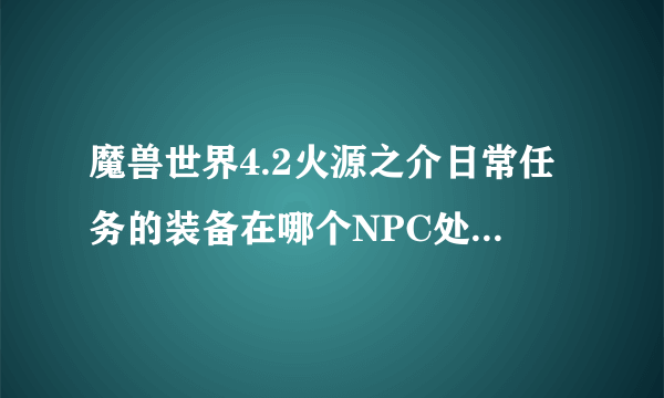 魔兽世界4.2火源之介日常任务的装备在哪个NPC处购买 是小山洞里面的那个么 但是里面只有几个装备啊