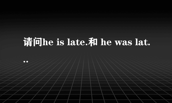 请问he is late.和 he was late.各是什么意思？有什么区别？