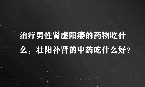 治疗男性肾虚阳痿的药物吃什么，壮阳补肾的中药吃什么好？