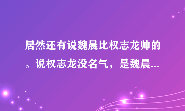 居然还有说魏晨比权志龙帅的。说权志龙没名气，是魏晨的粉丝在张嘴乱说找自信么。