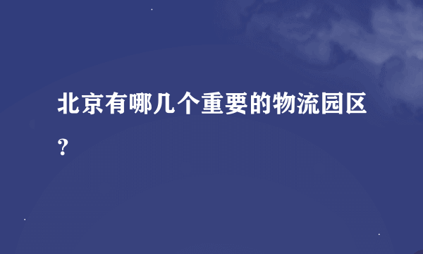 北京有哪几个重要的物流园区？