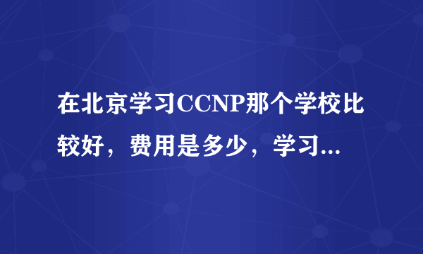 在北京学习CCNP那个学校比较好，费用是多少，学习多长时间？