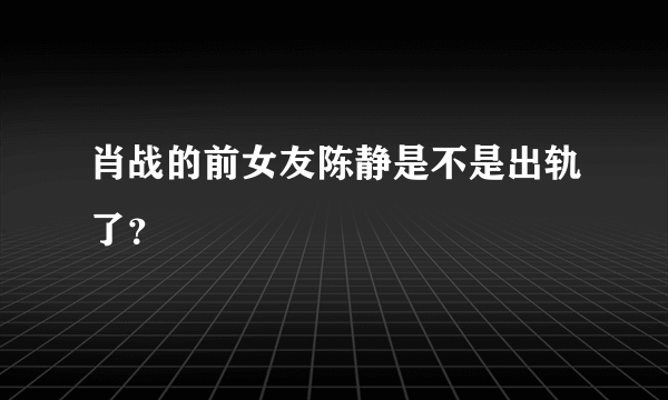 肖战的前女友陈静是不是出轨了？