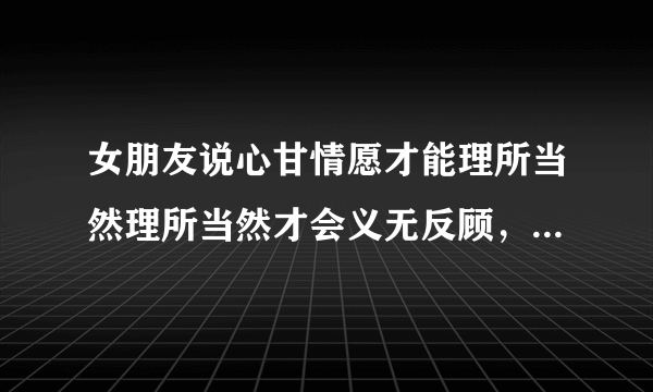 女朋友说心甘情愿才能理所当然理所当然才会义无反顾，到底什么意思？想表达些什么？