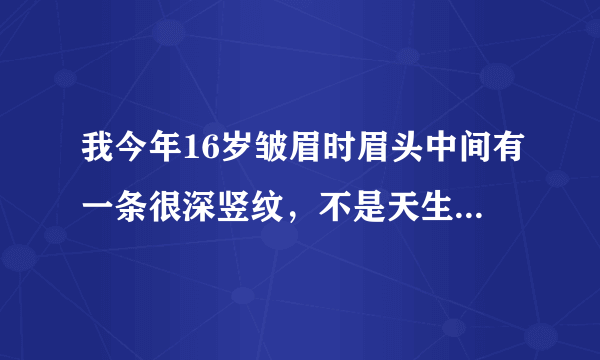 我今年16岁皱眉时眉头中间有一条很深竖纹，不是天生的 ，这年才有的，是怎么回事啊？？在线急