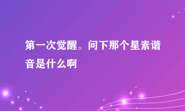 第一次觉醒。问下那个星素谐音是什么啊