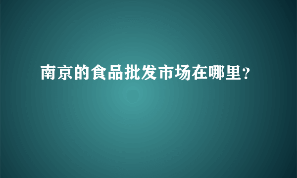 南京的食品批发市场在哪里？