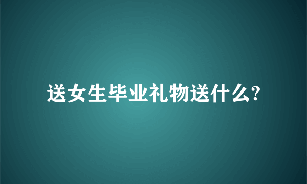 送女生毕业礼物送什么?