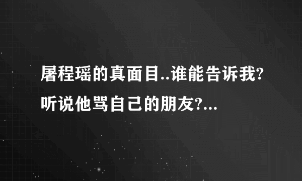 屠程瑶的真面目..谁能告诉我?听说他骂自己的朋友?能给我看点证据吗?