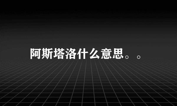 阿斯塔洛什么意思。。